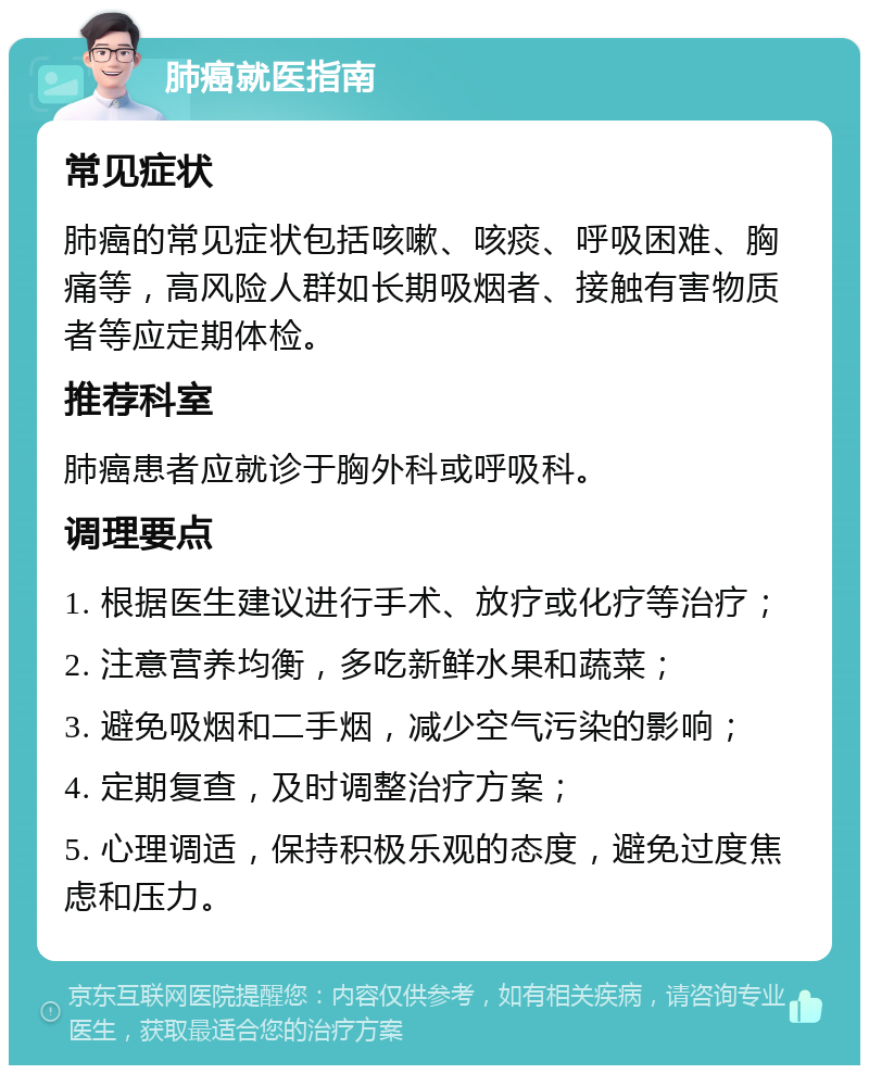 肺癌就医指南 常见症状 肺癌的常见症状包括咳嗽、咳痰、呼吸困难、胸痛等，高风险人群如长期吸烟者、接触有害物质者等应定期体检。 推荐科室 肺癌患者应就诊于胸外科或呼吸科。 调理要点 1. 根据医生建议进行手术、放疗或化疗等治疗； 2. 注意营养均衡，多吃新鲜水果和蔬菜； 3. 避免吸烟和二手烟，减少空气污染的影响； 4. 定期复查，及时调整治疗方案； 5. 心理调适，保持积极乐观的态度，避免过度焦虑和压力。