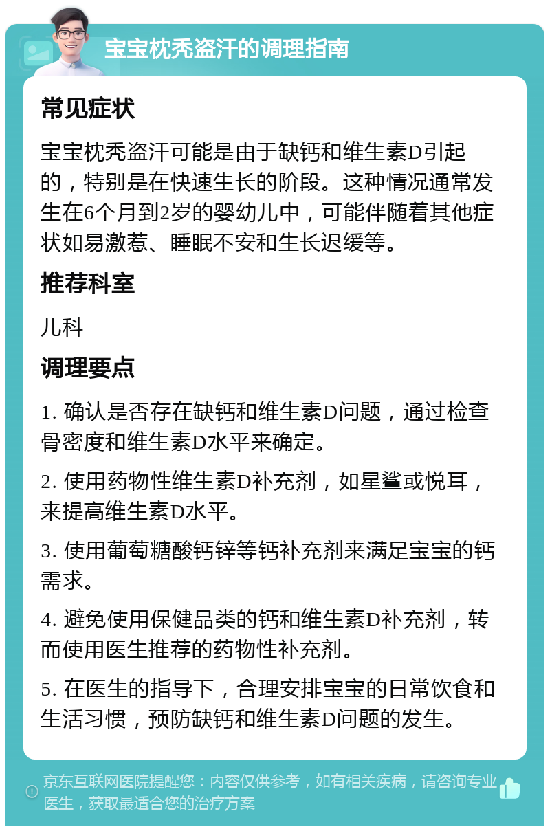 宝宝枕秃盗汗的调理指南 常见症状 宝宝枕秃盗汗可能是由于缺钙和维生素D引起的，特别是在快速生长的阶段。这种情况通常发生在6个月到2岁的婴幼儿中，可能伴随着其他症状如易激惹、睡眠不安和生长迟缓等。 推荐科室 儿科 调理要点 1. 确认是否存在缺钙和维生素D问题，通过检查骨密度和维生素D水平来确定。 2. 使用药物性维生素D补充剂，如星鲨或悦耳，来提高维生素D水平。 3. 使用葡萄糖酸钙锌等钙补充剂来满足宝宝的钙需求。 4. 避免使用保健品类的钙和维生素D补充剂，转而使用医生推荐的药物性补充剂。 5. 在医生的指导下，合理安排宝宝的日常饮食和生活习惯，预防缺钙和维生素D问题的发生。