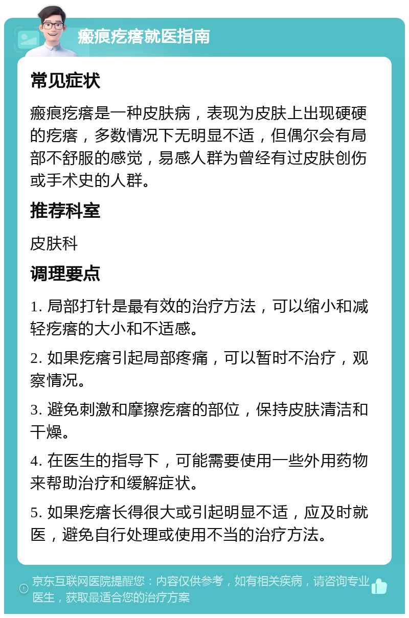 瘢痕疙瘩就医指南 常见症状 瘢痕疙瘩是一种皮肤病，表现为皮肤上出现硬硬的疙瘩，多数情况下无明显不适，但偶尔会有局部不舒服的感觉，易感人群为曾经有过皮肤创伤或手术史的人群。 推荐科室 皮肤科 调理要点 1. 局部打针是最有效的治疗方法，可以缩小和减轻疙瘩的大小和不适感。 2. 如果疙瘩引起局部疼痛，可以暂时不治疗，观察情况。 3. 避免刺激和摩擦疙瘩的部位，保持皮肤清洁和干燥。 4. 在医生的指导下，可能需要使用一些外用药物来帮助治疗和缓解症状。 5. 如果疙瘩长得很大或引起明显不适，应及时就医，避免自行处理或使用不当的治疗方法。