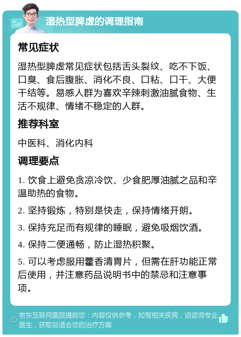 湿热型脾虚的调理指南 常见症状 湿热型脾虚常见症状包括舌头裂纹、吃不下饭、口臭、食后腹胀、消化不良、口粘、口干、大便干结等。易感人群为喜欢辛辣刺激油腻食物、生活不规律、情绪不稳定的人群。 推荐科室 中医科、消化内科 调理要点 1. 饮食上避免贪凉冷饮、少食肥厚油腻之品和辛温助热的食物。 2. 坚持锻炼，特别是快走，保持情绪开朗。 3. 保持充足而有规律的睡眠，避免吸烟饮酒。 4. 保持二便通畅，防止湿热积聚。 5. 可以考虑服用藿香清胃片，但需在肝功能正常后使用，并注意药品说明书中的禁忌和注意事项。