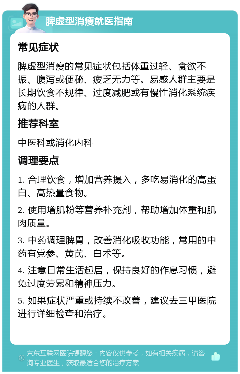 脾虚型消瘦就医指南 常见症状 脾虚型消瘦的常见症状包括体重过轻、食欲不振、腹泻或便秘、疲乏无力等。易感人群主要是长期饮食不规律、过度减肥或有慢性消化系统疾病的人群。 推荐科室 中医科或消化内科 调理要点 1. 合理饮食，增加营养摄入，多吃易消化的高蛋白、高热量食物。 2. 使用增肌粉等营养补充剂，帮助增加体重和肌肉质量。 3. 中药调理脾胃，改善消化吸收功能，常用的中药有党参、黄芪、白术等。 4. 注意日常生活起居，保持良好的作息习惯，避免过度劳累和精神压力。 5. 如果症状严重或持续不改善，建议去三甲医院进行详细检查和治疗。