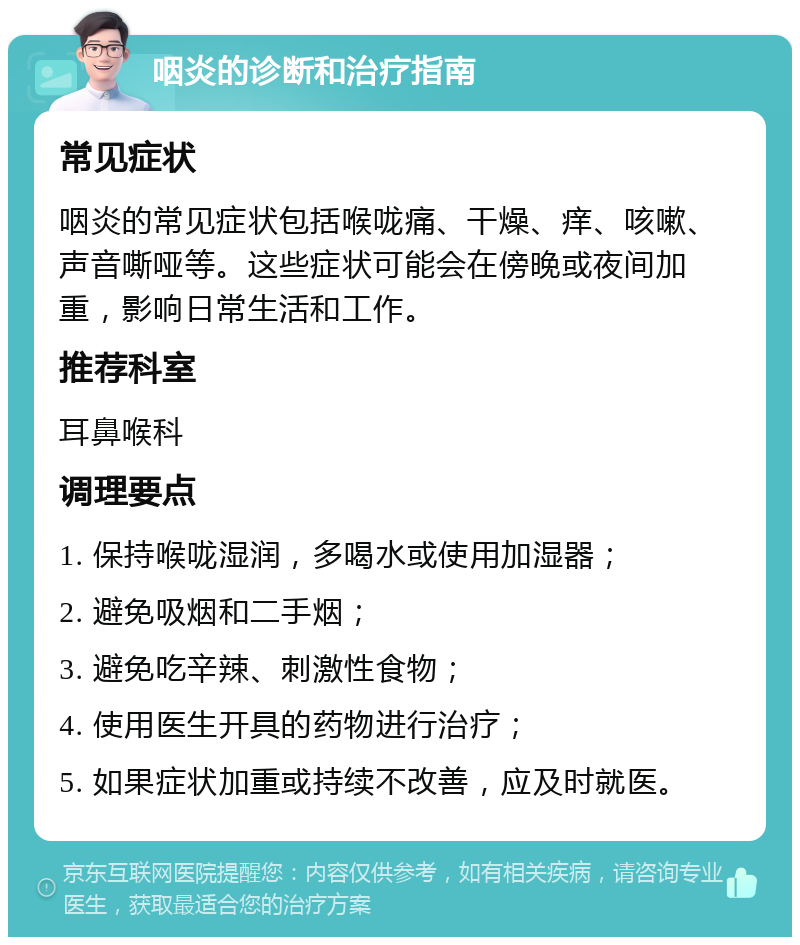 咽炎的诊断和治疗指南 常见症状 咽炎的常见症状包括喉咙痛、干燥、痒、咳嗽、声音嘶哑等。这些症状可能会在傍晚或夜间加重，影响日常生活和工作。 推荐科室 耳鼻喉科 调理要点 1. 保持喉咙湿润，多喝水或使用加湿器； 2. 避免吸烟和二手烟； 3. 避免吃辛辣、刺激性食物； 4. 使用医生开具的药物进行治疗； 5. 如果症状加重或持续不改善，应及时就医。