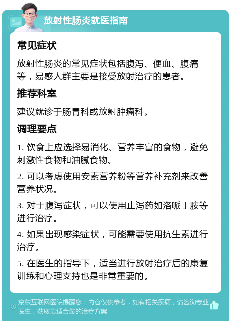 放射性肠炎就医指南 常见症状 放射性肠炎的常见症状包括腹泻、便血、腹痛等，易感人群主要是接受放射治疗的患者。 推荐科室 建议就诊于肠胃科或放射肿瘤科。 调理要点 1. 饮食上应选择易消化、营养丰富的食物，避免刺激性食物和油腻食物。 2. 可以考虑使用安素营养粉等营养补充剂来改善营养状况。 3. 对于腹泻症状，可以使用止泻药如洛哌丁胺等进行治疗。 4. 如果出现感染症状，可能需要使用抗生素进行治疗。 5. 在医生的指导下，适当进行放射治疗后的康复训练和心理支持也是非常重要的。