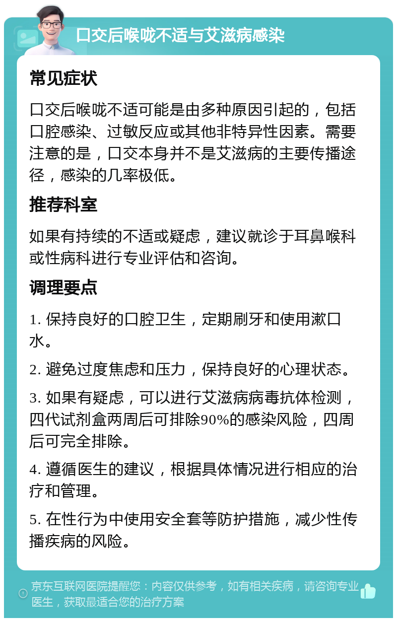 口交后喉咙不适与艾滋病感染 常见症状 口交后喉咙不适可能是由多种原因引起的，包括口腔感染、过敏反应或其他非特异性因素。需要注意的是，口交本身并不是艾滋病的主要传播途径，感染的几率极低。 推荐科室 如果有持续的不适或疑虑，建议就诊于耳鼻喉科或性病科进行专业评估和咨询。 调理要点 1. 保持良好的口腔卫生，定期刷牙和使用漱口水。 2. 避免过度焦虑和压力，保持良好的心理状态。 3. 如果有疑虑，可以进行艾滋病病毒抗体检测，四代试剂盒两周后可排除90%的感染风险，四周后可完全排除。 4. 遵循医生的建议，根据具体情况进行相应的治疗和管理。 5. 在性行为中使用安全套等防护措施，减少性传播疾病的风险。