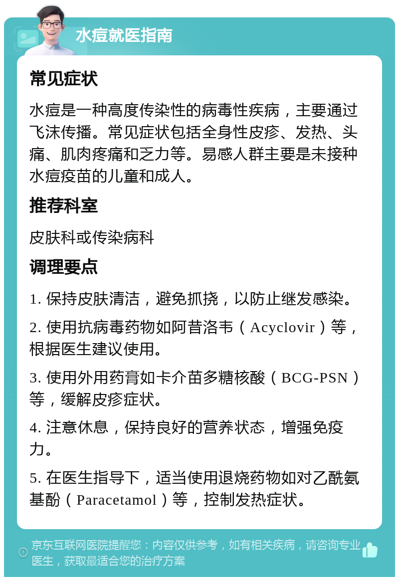 水痘就医指南 常见症状 水痘是一种高度传染性的病毒性疾病，主要通过飞沫传播。常见症状包括全身性皮疹、发热、头痛、肌肉疼痛和乏力等。易感人群主要是未接种水痘疫苗的儿童和成人。 推荐科室 皮肤科或传染病科 调理要点 1. 保持皮肤清洁，避免抓挠，以防止继发感染。 2. 使用抗病毒药物如阿昔洛韦（Acyclovir）等，根据医生建议使用。 3. 使用外用药膏如卡介苗多糖核酸（BCG-PSN）等，缓解皮疹症状。 4. 注意休息，保持良好的营养状态，增强免疫力。 5. 在医生指导下，适当使用退烧药物如对乙酰氨基酚（Paracetamol）等，控制发热症状。