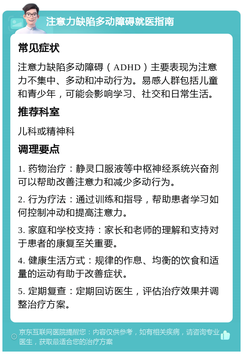 注意力缺陷多动障碍就医指南 常见症状 注意力缺陷多动障碍（ADHD）主要表现为注意力不集中、多动和冲动行为。易感人群包括儿童和青少年，可能会影响学习、社交和日常生活。 推荐科室 儿科或精神科 调理要点 1. 药物治疗：静灵口服液等中枢神经系统兴奋剂可以帮助改善注意力和减少多动行为。 2. 行为疗法：通过训练和指导，帮助患者学习如何控制冲动和提高注意力。 3. 家庭和学校支持：家长和老师的理解和支持对于患者的康复至关重要。 4. 健康生活方式：规律的作息、均衡的饮食和适量的运动有助于改善症状。 5. 定期复查：定期回访医生，评估治疗效果并调整治疗方案。