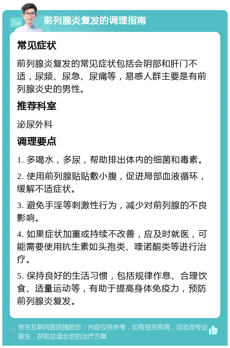 前列腺炎复发的调理指南 常见症状 前列腺炎复发的常见症状包括会阴部和肝门不适，尿频、尿急、尿痛等，易感人群主要是有前列腺炎史的男性。 推荐科室 泌尿外科 调理要点 1. 多喝水，多尿，帮助排出体内的细菌和毒素。 2. 使用前列腺贴贴敷小腹，促进局部血液循环，缓解不适症状。 3. 避免手淫等刺激性行为，减少对前列腺的不良影响。 4. 如果症状加重或持续不改善，应及时就医，可能需要使用抗生素如头孢类、喹诺酮类等进行治疗。 5. 保持良好的生活习惯，包括规律作息、合理饮食、适量运动等，有助于提高身体免疫力，预防前列腺炎复发。