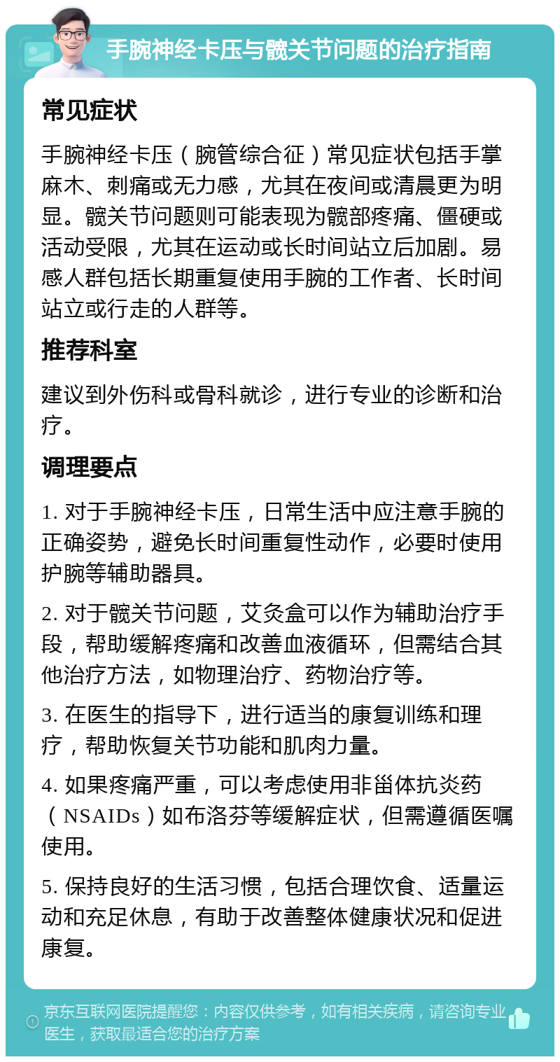 手腕神经卡压与髋关节问题的治疗指南 常见症状 手腕神经卡压（腕管综合征）常见症状包括手掌麻木、刺痛或无力感，尤其在夜间或清晨更为明显。髋关节问题则可能表现为髋部疼痛、僵硬或活动受限，尤其在运动或长时间站立后加剧。易感人群包括长期重复使用手腕的工作者、长时间站立或行走的人群等。 推荐科室 建议到外伤科或骨科就诊，进行专业的诊断和治疗。 调理要点 1. 对于手腕神经卡压，日常生活中应注意手腕的正确姿势，避免长时间重复性动作，必要时使用护腕等辅助器具。 2. 对于髋关节问题，艾灸盒可以作为辅助治疗手段，帮助缓解疼痛和改善血液循环，但需结合其他治疗方法，如物理治疗、药物治疗等。 3. 在医生的指导下，进行适当的康复训练和理疗，帮助恢复关节功能和肌肉力量。 4. 如果疼痛严重，可以考虑使用非甾体抗炎药（NSAIDs）如布洛芬等缓解症状，但需遵循医嘱使用。 5. 保持良好的生活习惯，包括合理饮食、适量运动和充足休息，有助于改善整体健康状况和促进康复。