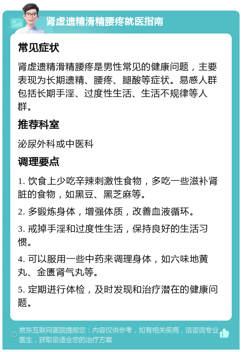 肾虚遗精滑精腰疼就医指南 常见症状 肾虚遗精滑精腰疼是男性常见的健康问题，主要表现为长期遗精、腰疼、腿酸等症状。易感人群包括长期手淫、过度性生活、生活不规律等人群。 推荐科室 泌尿外科或中医科 调理要点 1. 饮食上少吃辛辣刺激性食物，多吃一些滋补肾脏的食物，如黑豆、黑芝麻等。 2. 多锻炼身体，增强体质，改善血液循环。 3. 戒掉手淫和过度性生活，保持良好的生活习惯。 4. 可以服用一些中药来调理身体，如六味地黄丸、金匮肾气丸等。 5. 定期进行体检，及时发现和治疗潜在的健康问题。