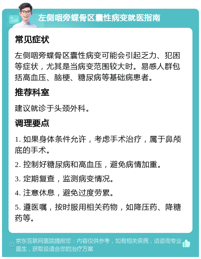 左侧咽旁蝶骨区囊性病变就医指南 常见症状 左侧咽旁蝶骨区囊性病变可能会引起乏力、犯困等症状，尤其是当病变范围较大时。易感人群包括高血压、脑梗、糖尿病等基础病患者。 推荐科室 建议就诊于头颈外科。 调理要点 1. 如果身体条件允许，考虑手术治疗，属于鼻颅底的手术。 2. 控制好糖尿病和高血压，避免病情加重。 3. 定期复查，监测病变情况。 4. 注意休息，避免过度劳累。 5. 遵医嘱，按时服用相关药物，如降压药、降糖药等。