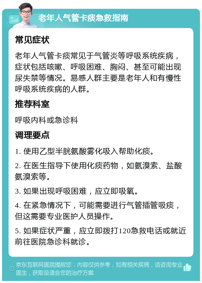 老年人气管卡痰急救指南 常见症状 老年人气管卡痰常见于气管炎等呼吸系统疾病，症状包括咳嗽、呼吸困难、胸闷、甚至可能出现尿失禁等情况。易感人群主要是老年人和有慢性呼吸系统疾病的人群。 推荐科室 呼吸内科或急诊科 调理要点 1. 使用乙型半胱氨酸雾化吸入帮助化痰。 2. 在医生指导下使用化痰药物，如氨溴索、盐酸氨溴索等。 3. 如果出现呼吸困难，应立即吸氧。 4. 在紧急情况下，可能需要进行气管插管吸痰，但这需要专业医护人员操作。 5. 如果症状严重，应立即拨打120急救电话或就近前往医院急诊科就诊。