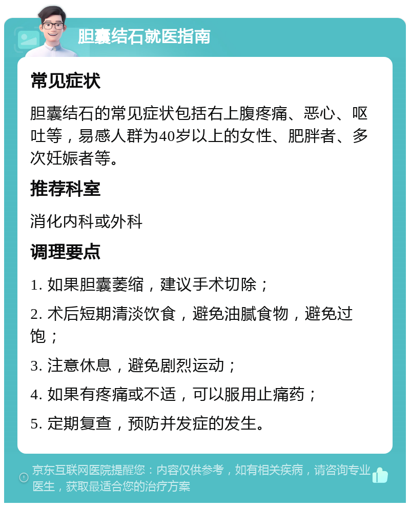 胆囊结石就医指南 常见症状 胆囊结石的常见症状包括右上腹疼痛、恶心、呕吐等，易感人群为40岁以上的女性、肥胖者、多次妊娠者等。 推荐科室 消化内科或外科 调理要点 1. 如果胆囊萎缩，建议手术切除； 2. 术后短期清淡饮食，避免油腻食物，避免过饱； 3. 注意休息，避免剧烈运动； 4. 如果有疼痛或不适，可以服用止痛药； 5. 定期复查，预防并发症的发生。