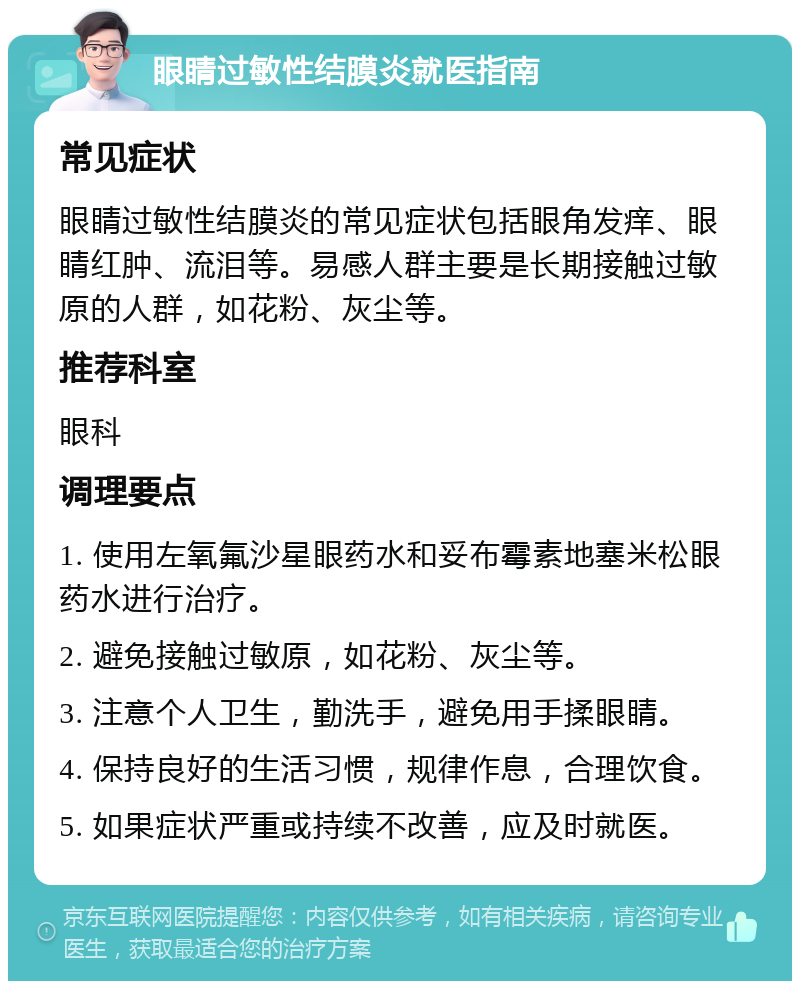 眼睛过敏性结膜炎就医指南 常见症状 眼睛过敏性结膜炎的常见症状包括眼角发痒、眼睛红肿、流泪等。易感人群主要是长期接触过敏原的人群，如花粉、灰尘等。 推荐科室 眼科 调理要点 1. 使用左氧氟沙星眼药水和妥布霉素地塞米松眼药水进行治疗。 2. 避免接触过敏原，如花粉、灰尘等。 3. 注意个人卫生，勤洗手，避免用手揉眼睛。 4. 保持良好的生活习惯，规律作息，合理饮食。 5. 如果症状严重或持续不改善，应及时就医。