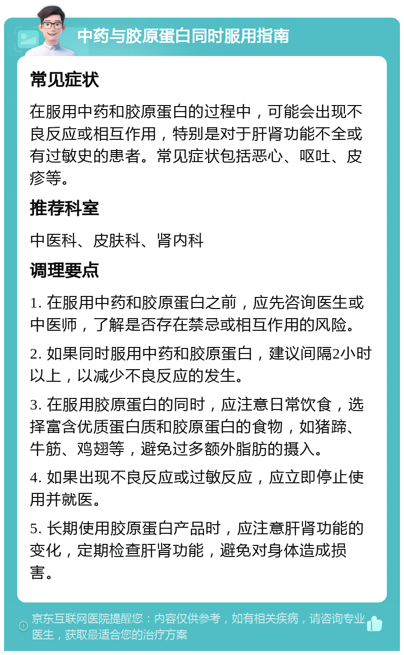 中药与胶原蛋白同时服用指南 常见症状 在服用中药和胶原蛋白的过程中，可能会出现不良反应或相互作用，特别是对于肝肾功能不全或有过敏史的患者。常见症状包括恶心、呕吐、皮疹等。 推荐科室 中医科、皮肤科、肾内科 调理要点 1. 在服用中药和胶原蛋白之前，应先咨询医生或中医师，了解是否存在禁忌或相互作用的风险。 2. 如果同时服用中药和胶原蛋白，建议间隔2小时以上，以减少不良反应的发生。 3. 在服用胶原蛋白的同时，应注意日常饮食，选择富含优质蛋白质和胶原蛋白的食物，如猪蹄、牛筋、鸡翅等，避免过多额外脂肪的摄入。 4. 如果出现不良反应或过敏反应，应立即停止使用并就医。 5. 长期使用胶原蛋白产品时，应注意肝肾功能的变化，定期检查肝肾功能，避免对身体造成损害。