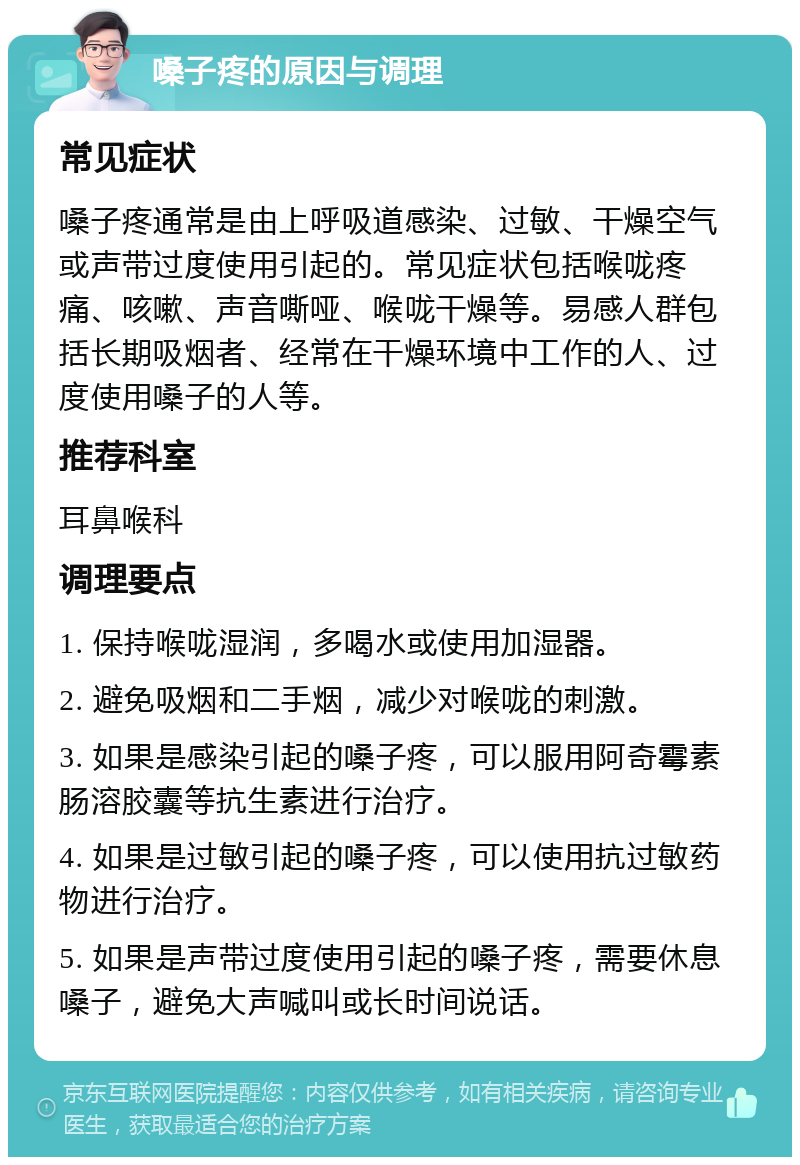 嗓子疼的原因与调理 常见症状 嗓子疼通常是由上呼吸道感染、过敏、干燥空气或声带过度使用引起的。常见症状包括喉咙疼痛、咳嗽、声音嘶哑、喉咙干燥等。易感人群包括长期吸烟者、经常在干燥环境中工作的人、过度使用嗓子的人等。 推荐科室 耳鼻喉科 调理要点 1. 保持喉咙湿润，多喝水或使用加湿器。 2. 避免吸烟和二手烟，减少对喉咙的刺激。 3. 如果是感染引起的嗓子疼，可以服用阿奇霉素肠溶胶囊等抗生素进行治疗。 4. 如果是过敏引起的嗓子疼，可以使用抗过敏药物进行治疗。 5. 如果是声带过度使用引起的嗓子疼，需要休息嗓子，避免大声喊叫或长时间说话。