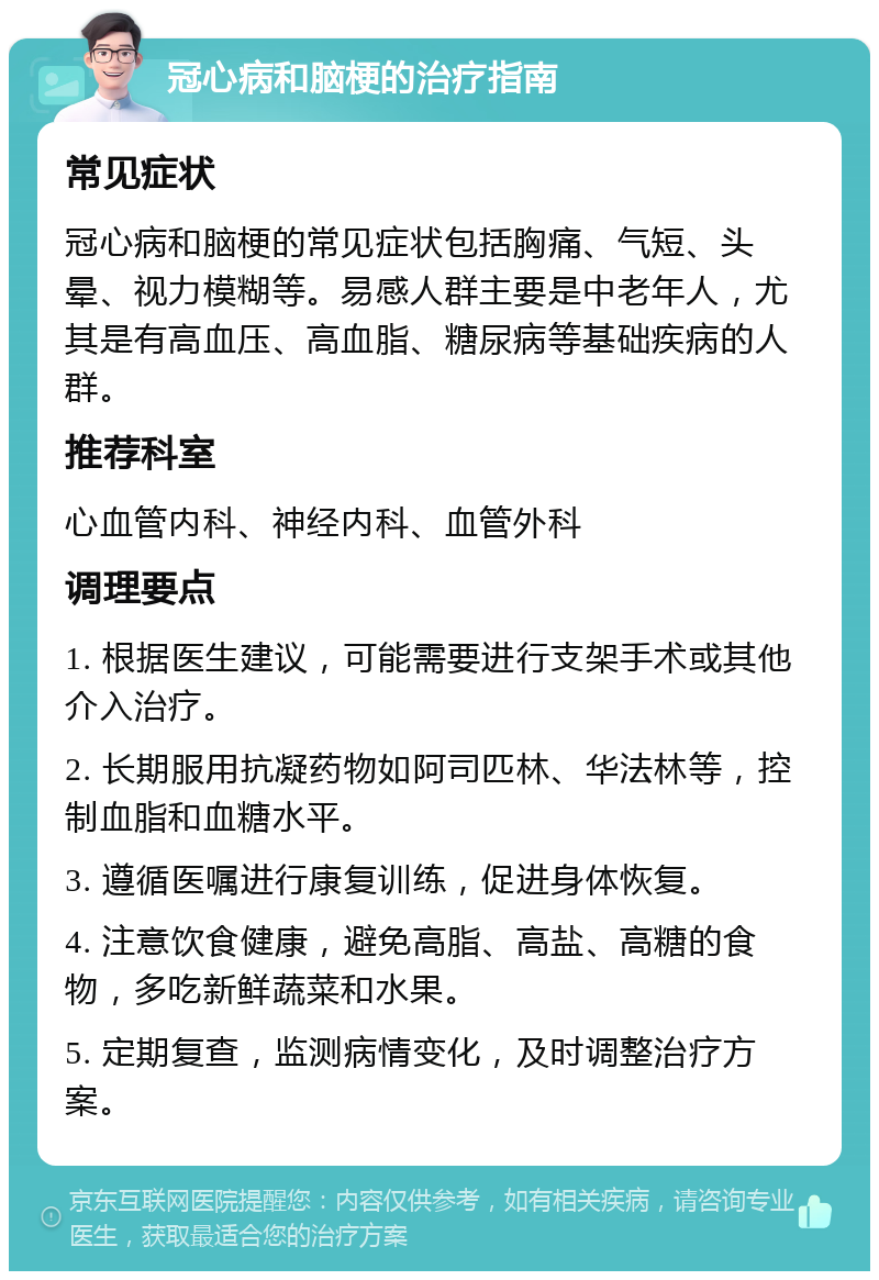 冠心病和脑梗的治疗指南 常见症状 冠心病和脑梗的常见症状包括胸痛、气短、头晕、视力模糊等。易感人群主要是中老年人，尤其是有高血压、高血脂、糖尿病等基础疾病的人群。 推荐科室 心血管内科、神经内科、血管外科 调理要点 1. 根据医生建议，可能需要进行支架手术或其他介入治疗。 2. 长期服用抗凝药物如阿司匹林、华法林等，控制血脂和血糖水平。 3. 遵循医嘱进行康复训练，促进身体恢复。 4. 注意饮食健康，避免高脂、高盐、高糖的食物，多吃新鲜蔬菜和水果。 5. 定期复查，监测病情变化，及时调整治疗方案。