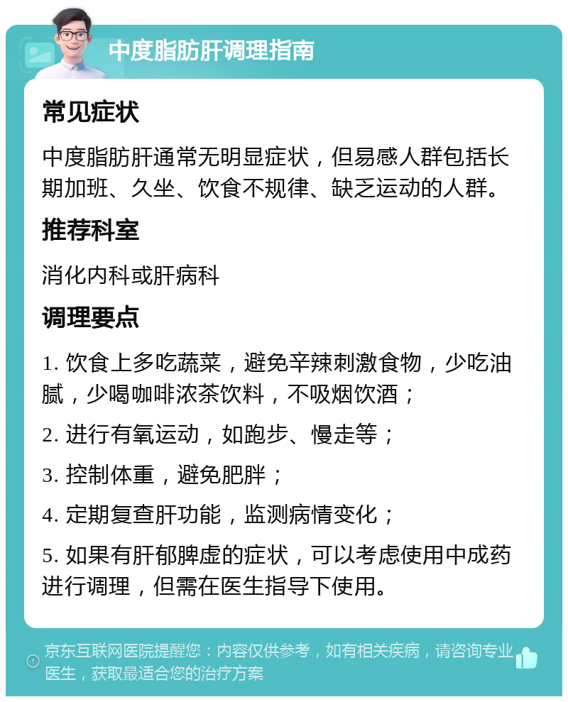 中度脂肪肝调理指南 常见症状 中度脂肪肝通常无明显症状，但易感人群包括长期加班、久坐、饮食不规律、缺乏运动的人群。 推荐科室 消化内科或肝病科 调理要点 1. 饮食上多吃蔬菜，避免辛辣刺激食物，少吃油腻，少喝咖啡浓茶饮料，不吸烟饮酒； 2. 进行有氧运动，如跑步、慢走等； 3. 控制体重，避免肥胖； 4. 定期复查肝功能，监测病情变化； 5. 如果有肝郁脾虚的症状，可以考虑使用中成药进行调理，但需在医生指导下使用。