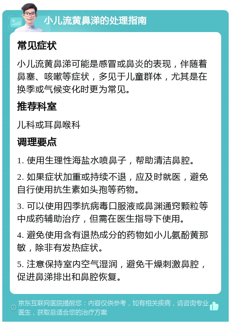 小儿流黄鼻涕的处理指南 常见症状 小儿流黄鼻涕可能是感冒或鼻炎的表现，伴随着鼻塞、咳嗽等症状，多见于儿童群体，尤其是在换季或气候变化时更为常见。 推荐科室 儿科或耳鼻喉科 调理要点 1. 使用生理性海盐水喷鼻子，帮助清洁鼻腔。 2. 如果症状加重或持续不退，应及时就医，避免自行使用抗生素如头孢等药物。 3. 可以使用四季抗病毒口服液或鼻渊通窍颗粒等中成药辅助治疗，但需在医生指导下使用。 4. 避免使用含有退热成分的药物如小儿氨酚黄那敏，除非有发热症状。 5. 注意保持室内空气湿润，避免干燥刺激鼻腔，促进鼻涕排出和鼻腔恢复。