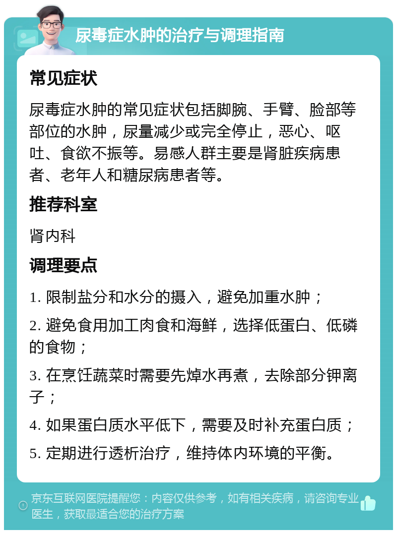 尿毒症水肿的治疗与调理指南 常见症状 尿毒症水肿的常见症状包括脚腕、手臂、脸部等部位的水肿，尿量减少或完全停止，恶心、呕吐、食欲不振等。易感人群主要是肾脏疾病患者、老年人和糖尿病患者等。 推荐科室 肾内科 调理要点 1. 限制盐分和水分的摄入，避免加重水肿； 2. 避免食用加工肉食和海鲜，选择低蛋白、低磷的食物； 3. 在烹饪蔬菜时需要先焯水再煮，去除部分钾离子； 4. 如果蛋白质水平低下，需要及时补充蛋白质； 5. 定期进行透析治疗，维持体内环境的平衡。