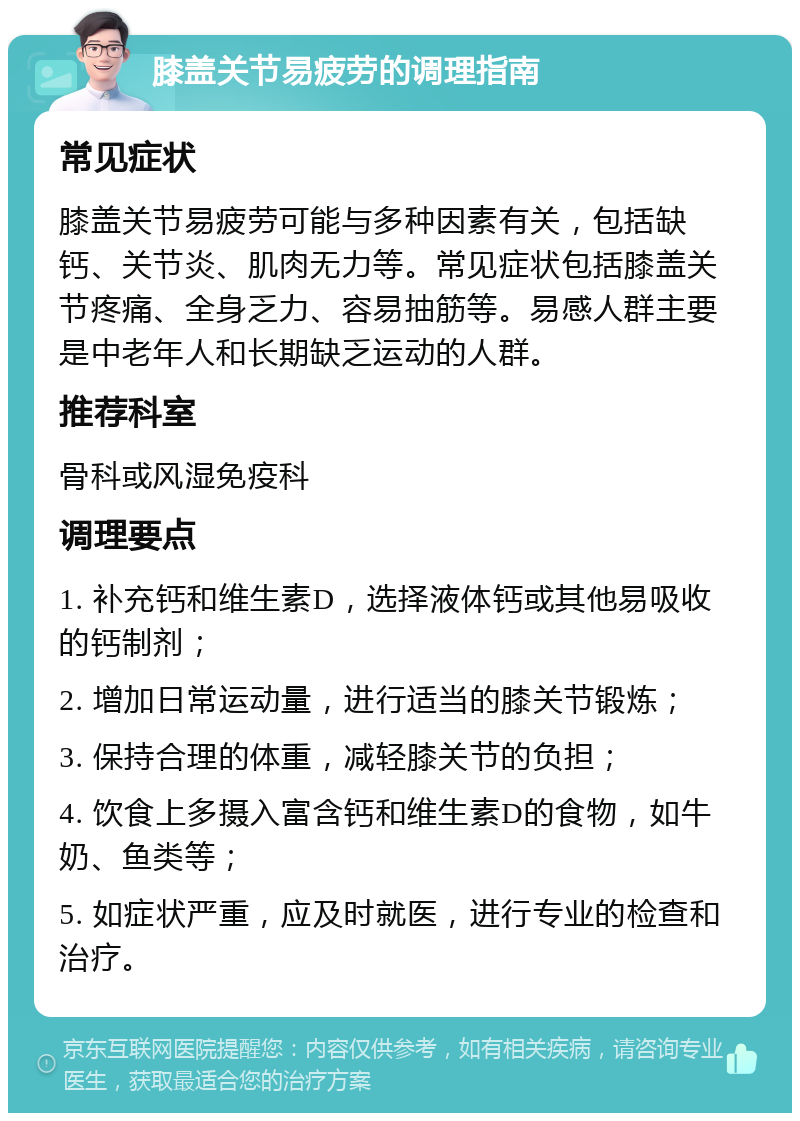 膝盖关节易疲劳的调理指南 常见症状 膝盖关节易疲劳可能与多种因素有关，包括缺钙、关节炎、肌肉无力等。常见症状包括膝盖关节疼痛、全身乏力、容易抽筋等。易感人群主要是中老年人和长期缺乏运动的人群。 推荐科室 骨科或风湿免疫科 调理要点 1. 补充钙和维生素D，选择液体钙或其他易吸收的钙制剂； 2. 增加日常运动量，进行适当的膝关节锻炼； 3. 保持合理的体重，减轻膝关节的负担； 4. 饮食上多摄入富含钙和维生素D的食物，如牛奶、鱼类等； 5. 如症状严重，应及时就医，进行专业的检查和治疗。