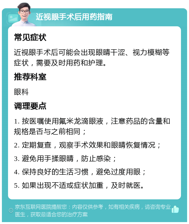 近视眼手术后用药指南 常见症状 近视眼手术后可能会出现眼睛干涩、视力模糊等症状，需要及时用药和护理。 推荐科室 眼科 调理要点 1. 按医嘱使用氟米龙滴眼液，注意药品的含量和规格是否与之前相同； 2. 定期复查，观察手术效果和眼睛恢复情况； 3. 避免用手揉眼睛，防止感染； 4. 保持良好的生活习惯，避免过度用眼； 5. 如果出现不适或症状加重，及时就医。