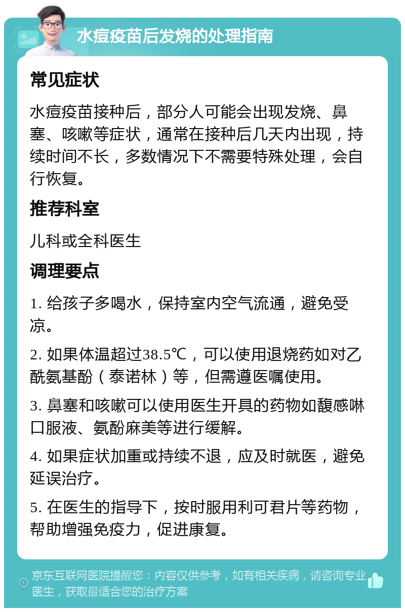 水痘疫苗后发烧的处理指南 常见症状 水痘疫苗接种后，部分人可能会出现发烧、鼻塞、咳嗽等症状，通常在接种后几天内出现，持续时间不长，多数情况下不需要特殊处理，会自行恢复。 推荐科室 儿科或全科医生 调理要点 1. 给孩子多喝水，保持室内空气流通，避免受凉。 2. 如果体温超过38.5℃，可以使用退烧药如对乙酰氨基酚（泰诺林）等，但需遵医嘱使用。 3. 鼻塞和咳嗽可以使用医生开具的药物如馥感啉口服液、氨酚麻美等进行缓解。 4. 如果症状加重或持续不退，应及时就医，避免延误治疗。 5. 在医生的指导下，按时服用利可君片等药物，帮助增强免疫力，促进康复。