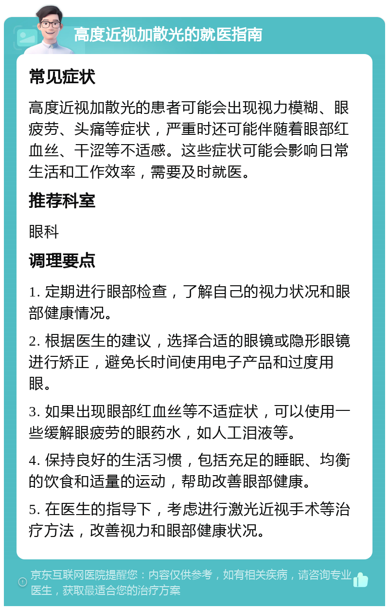 高度近视加散光的就医指南 常见症状 高度近视加散光的患者可能会出现视力模糊、眼疲劳、头痛等症状，严重时还可能伴随着眼部红血丝、干涩等不适感。这些症状可能会影响日常生活和工作效率，需要及时就医。 推荐科室 眼科 调理要点 1. 定期进行眼部检查，了解自己的视力状况和眼部健康情况。 2. 根据医生的建议，选择合适的眼镜或隐形眼镜进行矫正，避免长时间使用电子产品和过度用眼。 3. 如果出现眼部红血丝等不适症状，可以使用一些缓解眼疲劳的眼药水，如人工泪液等。 4. 保持良好的生活习惯，包括充足的睡眠、均衡的饮食和适量的运动，帮助改善眼部健康。 5. 在医生的指导下，考虑进行激光近视手术等治疗方法，改善视力和眼部健康状况。