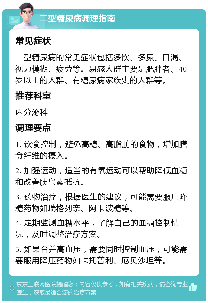 二型糖尿病调理指南 常见症状 二型糖尿病的常见症状包括多饮、多尿、口渴、视力模糊、疲劳等。易感人群主要是肥胖者、40岁以上的人群、有糖尿病家族史的人群等。 推荐科室 内分泌科 调理要点 1. 饮食控制，避免高糖、高脂肪的食物，增加膳食纤维的摄入。 2. 加强运动，适当的有氧运动可以帮助降低血糖和改善胰岛素抵抗。 3. 药物治疗，根据医生的建议，可能需要服用降糖药物如瑞格列奈、阿卡波糖等。 4. 定期监测血糖水平，了解自己的血糖控制情况，及时调整治疗方案。 5. 如果合并高血压，需要同时控制血压，可能需要服用降压药物如卡托普利、厄贝沙坦等。