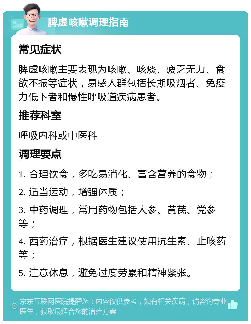 脾虚咳嗽调理指南 常见症状 脾虚咳嗽主要表现为咳嗽、咳痰、疲乏无力、食欲不振等症状，易感人群包括长期吸烟者、免疫力低下者和慢性呼吸道疾病患者。 推荐科室 呼吸内科或中医科 调理要点 1. 合理饮食，多吃易消化、富含营养的食物； 2. 适当运动，增强体质； 3. 中药调理，常用药物包括人参、黄芪、党参等； 4. 西药治疗，根据医生建议使用抗生素、止咳药等； 5. 注意休息，避免过度劳累和精神紧张。