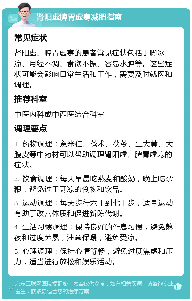 肾阳虚脾胃虚寒减肥指南 常见症状 肾阳虚、脾胃虚寒的患者常见症状包括手脚冰凉、月经不调、食欲不振、容易水肿等。这些症状可能会影响日常生活和工作，需要及时就医和调理。 推荐科室 中医内科或中西医结合科室 调理要点 1. 药物调理：薏米仁、苍术、茯苓、生大黄、大腹皮等中药材可以帮助调理肾阳虚、脾胃虚寒的症状。 2. 饮食调理：每天早晨吃燕麦和酸奶，晚上吃杂粮，避免过于寒凉的食物和饮品。 3. 运动调理：每天步行六千到七千步，适量运动有助于改善体质和促进新陈代谢。 4. 生活习惯调理：保持良好的作息习惯，避免熬夜和过度劳累，注意保暖，避免受凉。 5. 心理调理：保持心情舒畅，避免过度焦虑和压力，适当进行放松和娱乐活动。