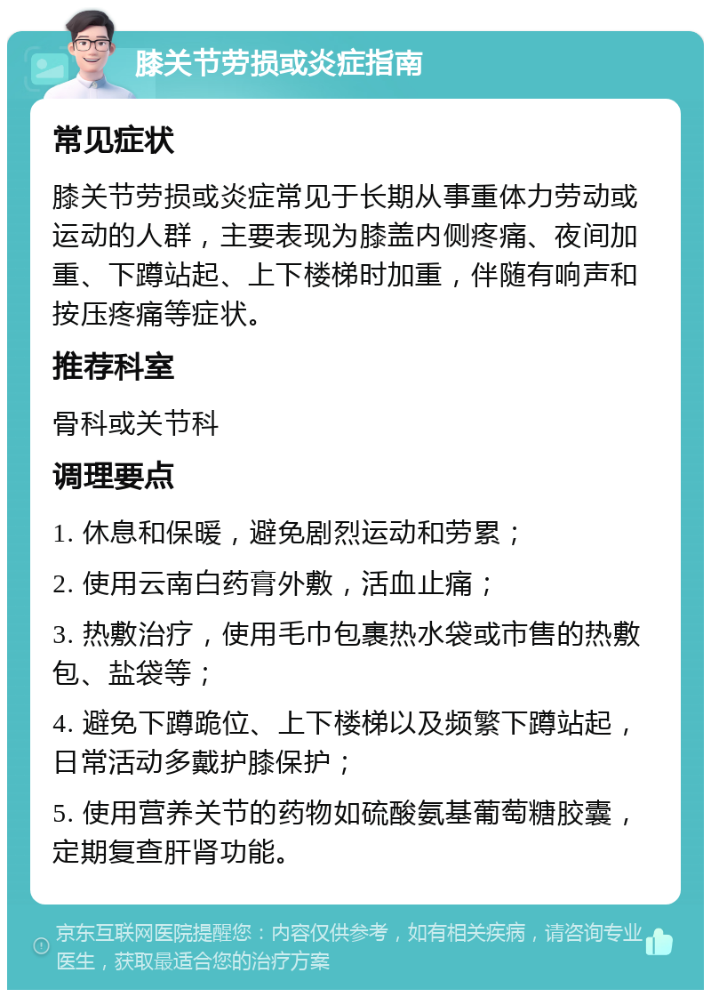 膝关节劳损或炎症指南 常见症状 膝关节劳损或炎症常见于长期从事重体力劳动或运动的人群，主要表现为膝盖内侧疼痛、夜间加重、下蹲站起、上下楼梯时加重，伴随有响声和按压疼痛等症状。 推荐科室 骨科或关节科 调理要点 1. 休息和保暖，避免剧烈运动和劳累； 2. 使用云南白药膏外敷，活血止痛； 3. 热敷治疗，使用毛巾包裹热水袋或市售的热敷包、盐袋等； 4. 避免下蹲跪位、上下楼梯以及频繁下蹲站起，日常活动多戴护膝保护； 5. 使用营养关节的药物如硫酸氨基葡萄糖胶囊，定期复查肝肾功能。