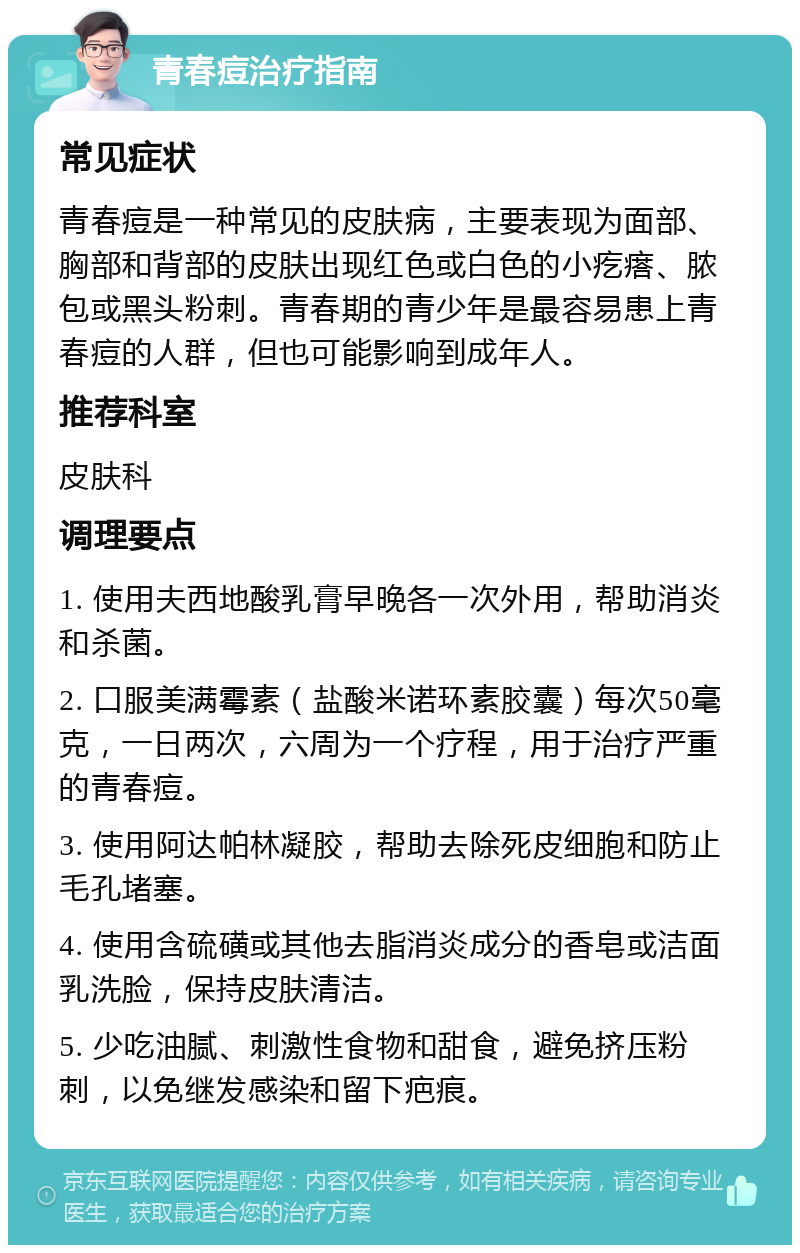 青春痘治疗指南 常见症状 青春痘是一种常见的皮肤病，主要表现为面部、胸部和背部的皮肤出现红色或白色的小疙瘩、脓包或黑头粉刺。青春期的青少年是最容易患上青春痘的人群，但也可能影响到成年人。 推荐科室 皮肤科 调理要点 1. 使用夫西地酸乳膏早晚各一次外用，帮助消炎和杀菌。 2. 口服美满霉素（盐酸米诺环素胶囊）每次50毫克，一日两次，六周为一个疗程，用于治疗严重的青春痘。 3. 使用阿达帕林凝胶，帮助去除死皮细胞和防止毛孔堵塞。 4. 使用含硫磺或其他去脂消炎成分的香皂或洁面乳洗脸，保持皮肤清洁。 5. 少吃油腻、刺激性食物和甜食，避免挤压粉刺，以免继发感染和留下疤痕。