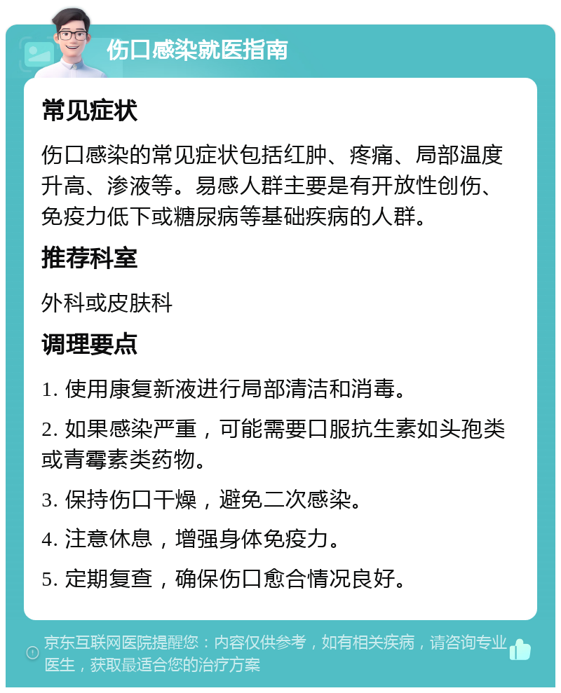 伤口感染就医指南 常见症状 伤口感染的常见症状包括红肿、疼痛、局部温度升高、渗液等。易感人群主要是有开放性创伤、免疫力低下或糖尿病等基础疾病的人群。 推荐科室 外科或皮肤科 调理要点 1. 使用康复新液进行局部清洁和消毒。 2. 如果感染严重，可能需要口服抗生素如头孢类或青霉素类药物。 3. 保持伤口干燥，避免二次感染。 4. 注意休息，增强身体免疫力。 5. 定期复查，确保伤口愈合情况良好。