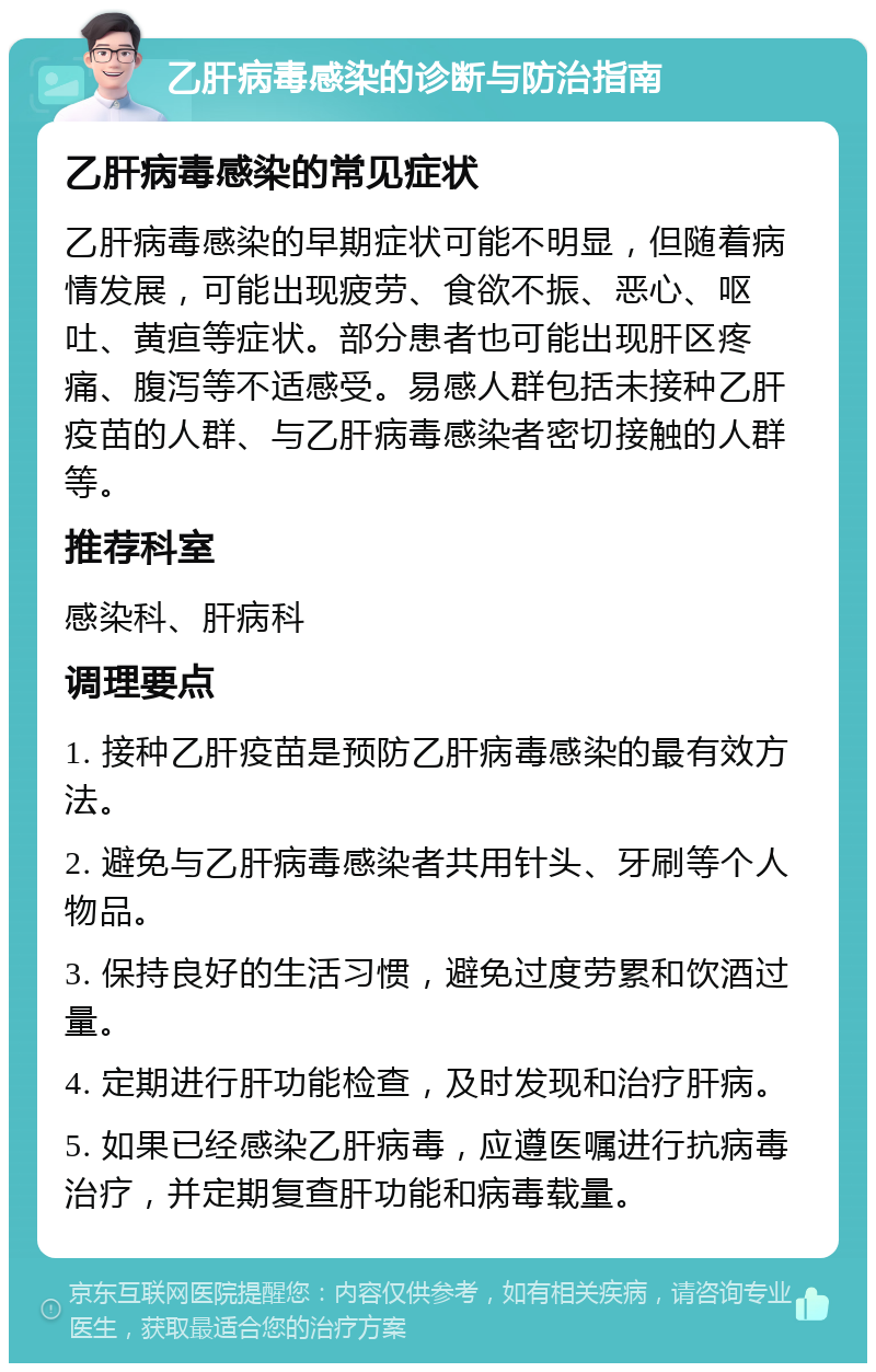 乙肝病毒感染的诊断与防治指南 乙肝病毒感染的常见症状 乙肝病毒感染的早期症状可能不明显，但随着病情发展，可能出现疲劳、食欲不振、恶心、呕吐、黄疸等症状。部分患者也可能出现肝区疼痛、腹泻等不适感受。易感人群包括未接种乙肝疫苗的人群、与乙肝病毒感染者密切接触的人群等。 推荐科室 感染科、肝病科 调理要点 1. 接种乙肝疫苗是预防乙肝病毒感染的最有效方法。 2. 避免与乙肝病毒感染者共用针头、牙刷等个人物品。 3. 保持良好的生活习惯，避免过度劳累和饮酒过量。 4. 定期进行肝功能检查，及时发现和治疗肝病。 5. 如果已经感染乙肝病毒，应遵医嘱进行抗病毒治疗，并定期复查肝功能和病毒载量。