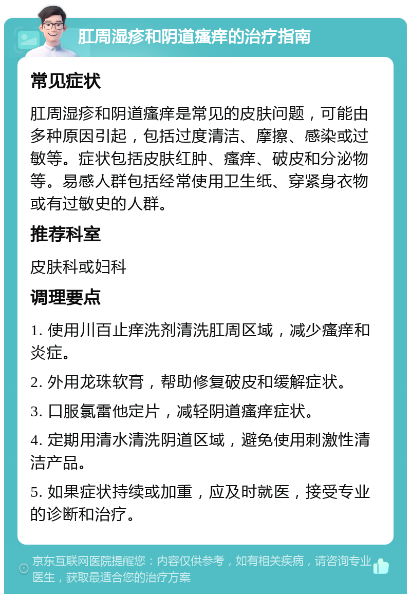 肛周湿疹和阴道瘙痒的治疗指南 常见症状 肛周湿疹和阴道瘙痒是常见的皮肤问题，可能由多种原因引起，包括过度清洁、摩擦、感染或过敏等。症状包括皮肤红肿、瘙痒、破皮和分泌物等。易感人群包括经常使用卫生纸、穿紧身衣物或有过敏史的人群。 推荐科室 皮肤科或妇科 调理要点 1. 使用川百止痒洗剂清洗肛周区域，减少瘙痒和炎症。 2. 外用龙珠软膏，帮助修复破皮和缓解症状。 3. 口服氯雷他定片，减轻阴道瘙痒症状。 4. 定期用清水清洗阴道区域，避免使用刺激性清洁产品。 5. 如果症状持续或加重，应及时就医，接受专业的诊断和治疗。