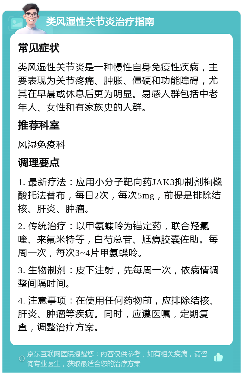 类风湿性关节炎治疗指南 常见症状 类风湿性关节炎是一种慢性自身免疫性疾病，主要表现为关节疼痛、肿胀、僵硬和功能障碍，尤其在早晨或休息后更为明显。易感人群包括中老年人、女性和有家族史的人群。 推荐科室 风湿免疫科 调理要点 1. 最新疗法：应用小分子靶向药JAK3抑制剂枸橼酸托法替布，每日2次，每次5mg，前提是排除结核、肝炎、肿瘤。 2. 传统治疗：以甲氨蝶呤为锚定药，联合羟氯喹、来氟米特等，白芍总苷、尪痹胶囊佐助。每周一次，每次3~4片甲氨蝶呤。 3. 生物制剂：皮下注射，先每周一次，依病情调整间隔时间。 4. 注意事项：在使用任何药物前，应排除结核、肝炎、肿瘤等疾病。同时，应遵医嘱，定期复查，调整治疗方案。