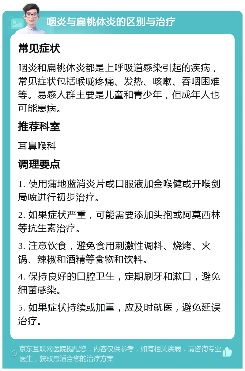 咽炎与扁桃体炎的区别与治疗 常见症状 咽炎和扁桃体炎都是上呼吸道感染引起的疾病，常见症状包括喉咙疼痛、发热、咳嗽、吞咽困难等。易感人群主要是儿童和青少年，但成年人也可能患病。 推荐科室 耳鼻喉科 调理要点 1. 使用蒲地蓝消炎片或口服液加金喉健或开喉剑局喷进行初步治疗。 2. 如果症状严重，可能需要添加头孢或阿莫西林等抗生素治疗。 3. 注意饮食，避免食用刺激性调料、烧烤、火锅、辣椒和酒精等食物和饮料。 4. 保持良好的口腔卫生，定期刷牙和漱口，避免细菌感染。 5. 如果症状持续或加重，应及时就医，避免延误治疗。