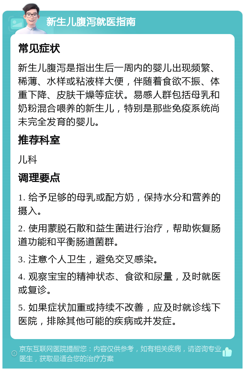 新生儿腹泻就医指南 常见症状 新生儿腹泻是指出生后一周内的婴儿出现频繁、稀薄、水样或粘液样大便，伴随着食欲不振、体重下降、皮肤干燥等症状。易感人群包括母乳和奶粉混合喂养的新生儿，特别是那些免疫系统尚未完全发育的婴儿。 推荐科室 儿科 调理要点 1. 给予足够的母乳或配方奶，保持水分和营养的摄入。 2. 使用蒙脱石散和益生菌进行治疗，帮助恢复肠道功能和平衡肠道菌群。 3. 注意个人卫生，避免交叉感染。 4. 观察宝宝的精神状态、食欲和尿量，及时就医或复诊。 5. 如果症状加重或持续不改善，应及时就诊线下医院，排除其他可能的疾病或并发症。