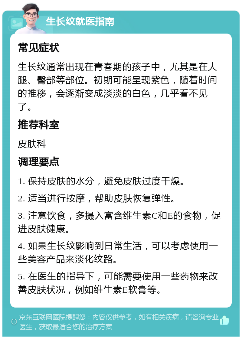 生长纹就医指南 常见症状 生长纹通常出现在青春期的孩子中，尤其是在大腿、臀部等部位。初期可能呈现紫色，随着时间的推移，会逐渐变成淡淡的白色，几乎看不见了。 推荐科室 皮肤科 调理要点 1. 保持皮肤的水分，避免皮肤过度干燥。 2. 适当进行按摩，帮助皮肤恢复弹性。 3. 注意饮食，多摄入富含维生素C和E的食物，促进皮肤健康。 4. 如果生长纹影响到日常生活，可以考虑使用一些美容产品来淡化纹路。 5. 在医生的指导下，可能需要使用一些药物来改善皮肤状况，例如维生素E软膏等。