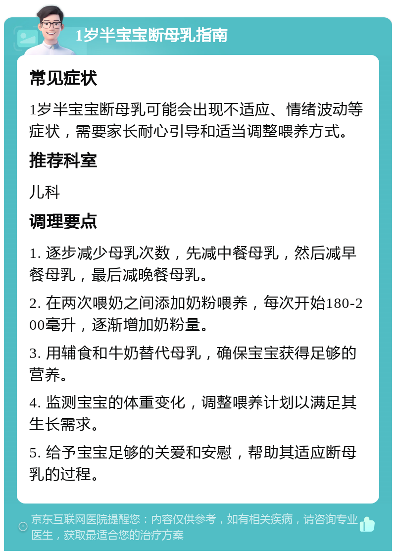 1岁半宝宝断母乳指南 常见症状 1岁半宝宝断母乳可能会出现不适应、情绪波动等症状，需要家长耐心引导和适当调整喂养方式。 推荐科室 儿科 调理要点 1. 逐步减少母乳次数，先减中餐母乳，然后减早餐母乳，最后减晚餐母乳。 2. 在两次喂奶之间添加奶粉喂养，每次开始180-200毫升，逐渐增加奶粉量。 3. 用辅食和牛奶替代母乳，确保宝宝获得足够的营养。 4. 监测宝宝的体重变化，调整喂养计划以满足其生长需求。 5. 给予宝宝足够的关爱和安慰，帮助其适应断母乳的过程。