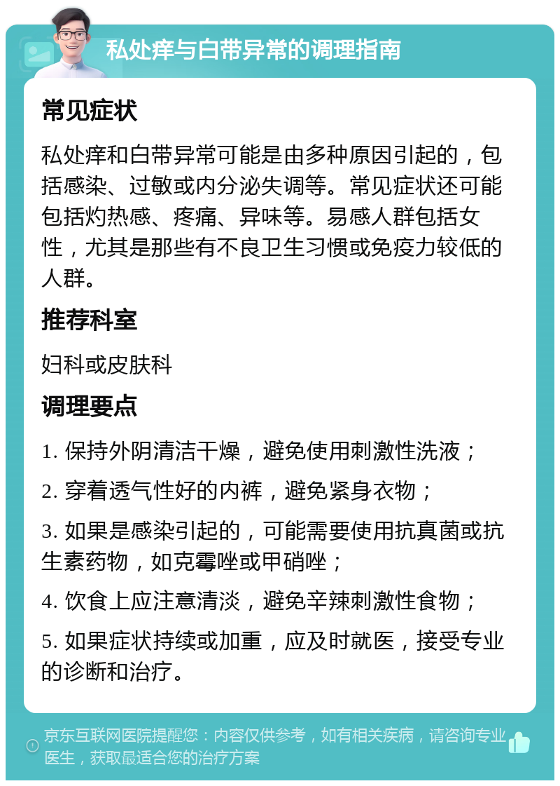 私处痒与白带异常的调理指南 常见症状 私处痒和白带异常可能是由多种原因引起的，包括感染、过敏或内分泌失调等。常见症状还可能包括灼热感、疼痛、异味等。易感人群包括女性，尤其是那些有不良卫生习惯或免疫力较低的人群。 推荐科室 妇科或皮肤科 调理要点 1. 保持外阴清洁干燥，避免使用刺激性洗液； 2. 穿着透气性好的内裤，避免紧身衣物； 3. 如果是感染引起的，可能需要使用抗真菌或抗生素药物，如克霉唑或甲硝唑； 4. 饮食上应注意清淡，避免辛辣刺激性食物； 5. 如果症状持续或加重，应及时就医，接受专业的诊断和治疗。