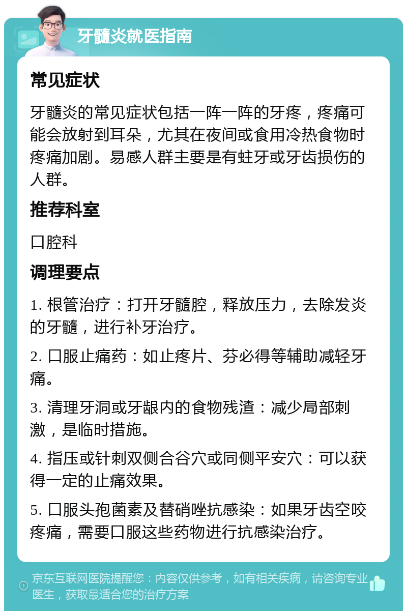 牙髓炎就医指南 常见症状 牙髓炎的常见症状包括一阵一阵的牙疼，疼痛可能会放射到耳朵，尤其在夜间或食用冷热食物时疼痛加剧。易感人群主要是有蛀牙或牙齿损伤的人群。 推荐科室 口腔科 调理要点 1. 根管治疗：打开牙髓腔，释放压力，去除发炎的牙髓，进行补牙治疗。 2. 口服止痛药：如止疼片、芬必得等辅助减轻牙痛。 3. 清理牙洞或牙龈内的食物残渣：减少局部刺激，是临时措施。 4. 指压或针刺双侧合谷穴或同侧平安穴：可以获得一定的止痛效果。 5. 口服头孢菌素及替硝唑抗感染：如果牙齿空咬疼痛，需要口服这些药物进行抗感染治疗。