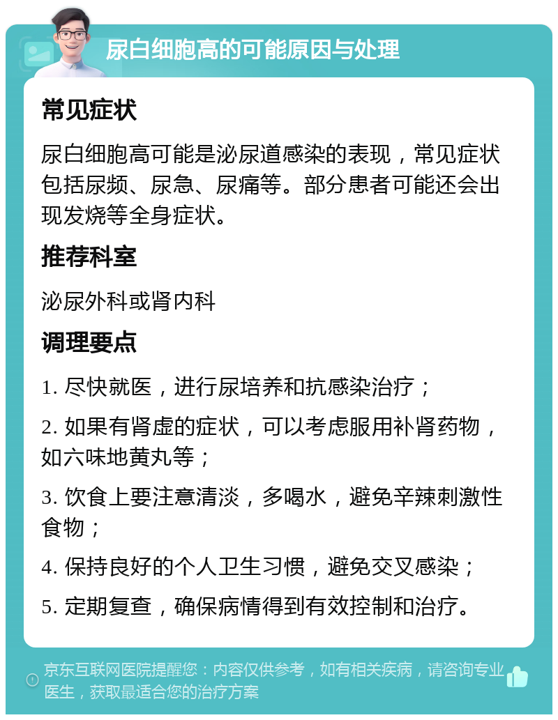 尿白细胞高的可能原因与处理 常见症状 尿白细胞高可能是泌尿道感染的表现，常见症状包括尿频、尿急、尿痛等。部分患者可能还会出现发烧等全身症状。 推荐科室 泌尿外科或肾内科 调理要点 1. 尽快就医，进行尿培养和抗感染治疗； 2. 如果有肾虚的症状，可以考虑服用补肾药物，如六味地黄丸等； 3. 饮食上要注意清淡，多喝水，避免辛辣刺激性食物； 4. 保持良好的个人卫生习惯，避免交叉感染； 5. 定期复查，确保病情得到有效控制和治疗。