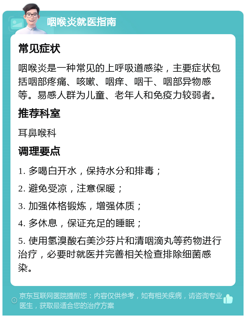 咽喉炎就医指南 常见症状 咽喉炎是一种常见的上呼吸道感染，主要症状包括咽部疼痛、咳嗽、咽痒、咽干、咽部异物感等。易感人群为儿童、老年人和免疫力较弱者。 推荐科室 耳鼻喉科 调理要点 1. 多喝白开水，保持水分和排毒； 2. 避免受凉，注意保暖； 3. 加强体格锻炼，增强体质； 4. 多休息，保证充足的睡眠； 5. 使用氢溴酸右美沙芬片和清咽滴丸等药物进行治疗，必要时就医并完善相关检查排除细菌感染。