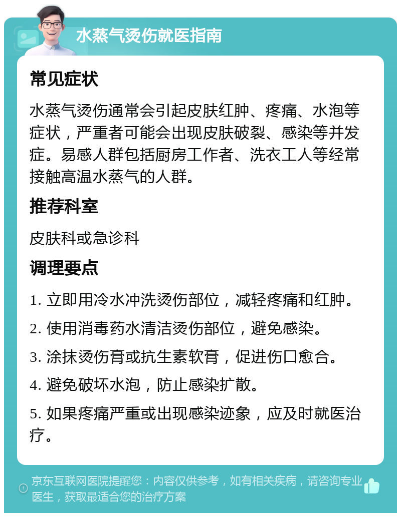 水蒸气烫伤就医指南 常见症状 水蒸气烫伤通常会引起皮肤红肿、疼痛、水泡等症状，严重者可能会出现皮肤破裂、感染等并发症。易感人群包括厨房工作者、洗衣工人等经常接触高温水蒸气的人群。 推荐科室 皮肤科或急诊科 调理要点 1. 立即用冷水冲洗烫伤部位，减轻疼痛和红肿。 2. 使用消毒药水清洁烫伤部位，避免感染。 3. 涂抹烫伤膏或抗生素软膏，促进伤口愈合。 4. 避免破坏水泡，防止感染扩散。 5. 如果疼痛严重或出现感染迹象，应及时就医治疗。