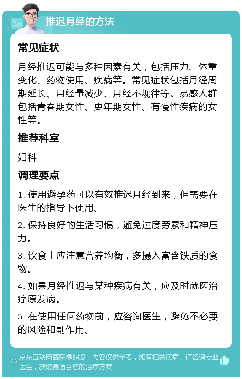 推迟月经的方法 常见症状 月经推迟可能与多种因素有关，包括压力、体重变化、药物使用、疾病等。常见症状包括月经周期延长、月经量减少、月经不规律等。易感人群包括青春期女性、更年期女性、有慢性疾病的女性等。 推荐科室 妇科 调理要点 1. 使用避孕药可以有效推迟月经到来，但需要在医生的指导下使用。 2. 保持良好的生活习惯，避免过度劳累和精神压力。 3. 饮食上应注意营养均衡，多摄入富含铁质的食物。 4. 如果月经推迟与某种疾病有关，应及时就医治疗原发病。 5. 在使用任何药物前，应咨询医生，避免不必要的风险和副作用。