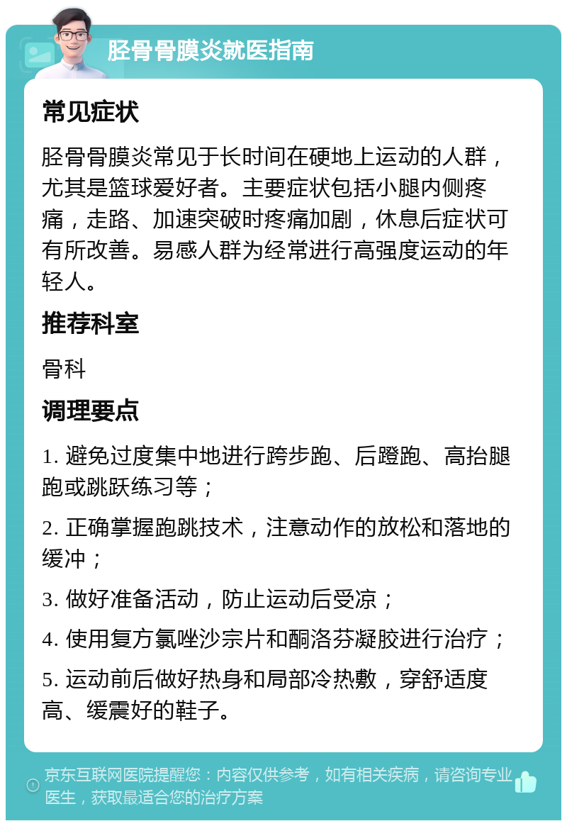 胫骨骨膜炎就医指南 常见症状 胫骨骨膜炎常见于长时间在硬地上运动的人群，尤其是篮球爱好者。主要症状包括小腿内侧疼痛，走路、加速突破时疼痛加剧，休息后症状可有所改善。易感人群为经常进行高强度运动的年轻人。 推荐科室 骨科 调理要点 1. 避免过度集中地进行跨步跑、后蹬跑、高抬腿跑或跳跃练习等； 2. 正确掌握跑跳技术，注意动作的放松和落地的缓冲； 3. 做好准备活动，防止运动后受凉； 4. 使用复方氯唑沙宗片和酮洛芬凝胶进行治疗； 5. 运动前后做好热身和局部冷热敷，穿舒适度高、缓震好的鞋子。