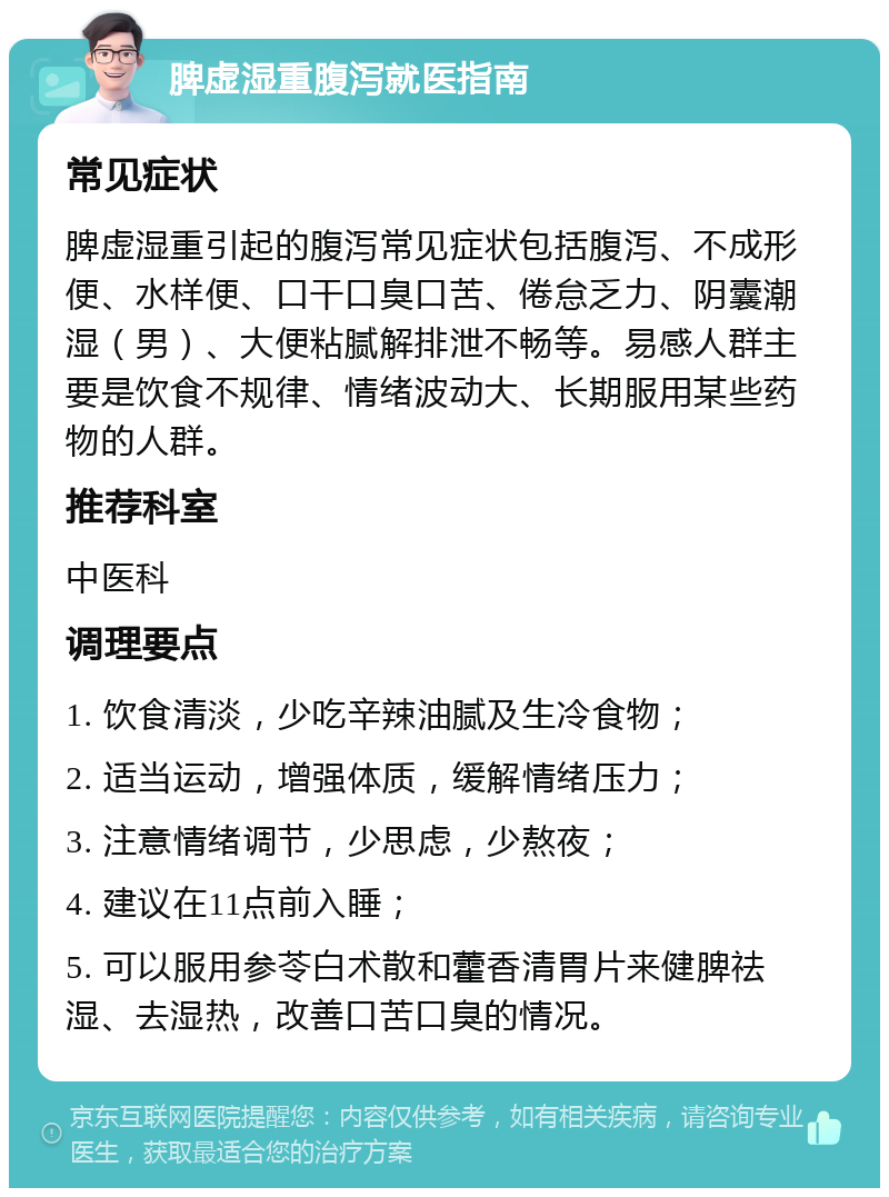 脾虚湿重腹泻就医指南 常见症状 脾虚湿重引起的腹泻常见症状包括腹泻、不成形便、水样便、口干口臭口苦、倦怠乏力、阴囊潮湿（男）、大便粘腻解排泄不畅等。易感人群主要是饮食不规律、情绪波动大、长期服用某些药物的人群。 推荐科室 中医科 调理要点 1. 饮食清淡，少吃辛辣油腻及生冷食物； 2. 适当运动，增强体质，缓解情绪压力； 3. 注意情绪调节，少思虑，少熬夜； 4. 建议在11点前入睡； 5. 可以服用参苓白术散和藿香清胃片来健脾祛湿、去湿热，改善口苦口臭的情况。