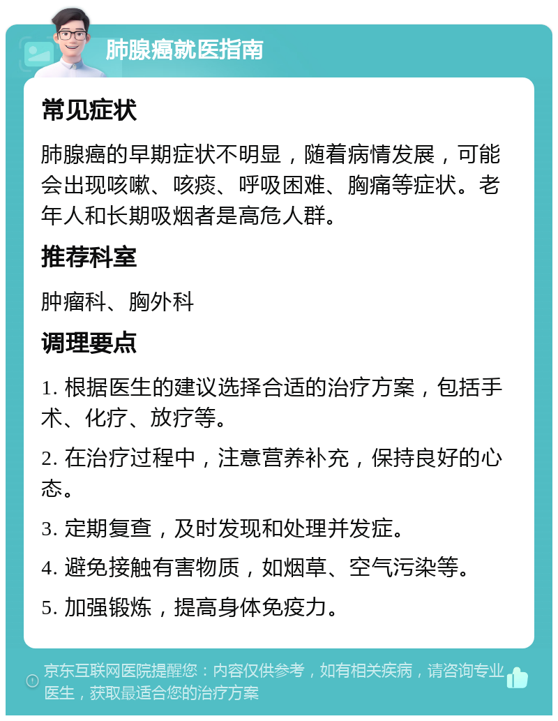 肺腺癌就医指南 常见症状 肺腺癌的早期症状不明显，随着病情发展，可能会出现咳嗽、咳痰、呼吸困难、胸痛等症状。老年人和长期吸烟者是高危人群。 推荐科室 肿瘤科、胸外科 调理要点 1. 根据医生的建议选择合适的治疗方案，包括手术、化疗、放疗等。 2. 在治疗过程中，注意营养补充，保持良好的心态。 3. 定期复查，及时发现和处理并发症。 4. 避免接触有害物质，如烟草、空气污染等。 5. 加强锻炼，提高身体免疫力。