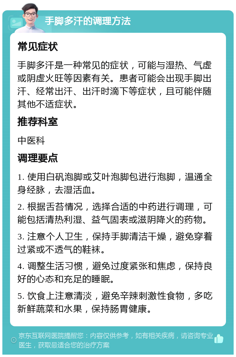 手脚多汗的调理方法 常见症状 手脚多汗是一种常见的症状，可能与湿热、气虚或阴虚火旺等因素有关。患者可能会出现手脚出汗、经常出汗、出汗时滴下等症状，且可能伴随其他不适症状。 推荐科室 中医科 调理要点 1. 使用白矾泡脚或艾叶泡脚包进行泡脚，温通全身经脉，去湿活血。 2. 根据舌苔情况，选择合适的中药进行调理，可能包括清热利湿、益气固表或滋阴降火的药物。 3. 注意个人卫生，保持手脚清洁干燥，避免穿着过紧或不透气的鞋袜。 4. 调整生活习惯，避免过度紧张和焦虑，保持良好的心态和充足的睡眠。 5. 饮食上注意清淡，避免辛辣刺激性食物，多吃新鲜蔬菜和水果，保持肠胃健康。